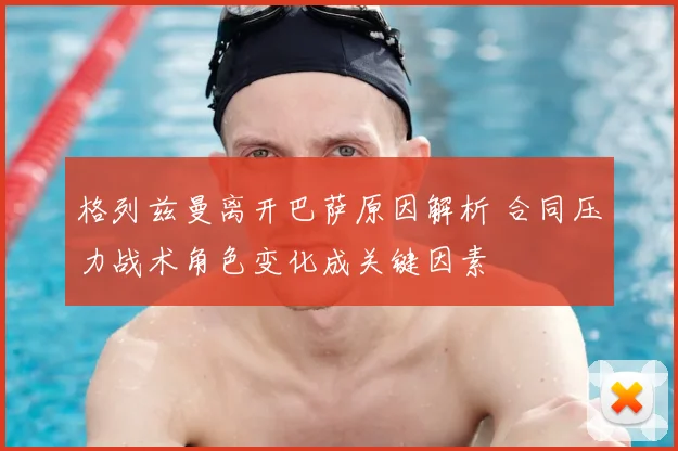 格列兹曼离开巴萨原因解析 合同压力战术角色变化成关键因素