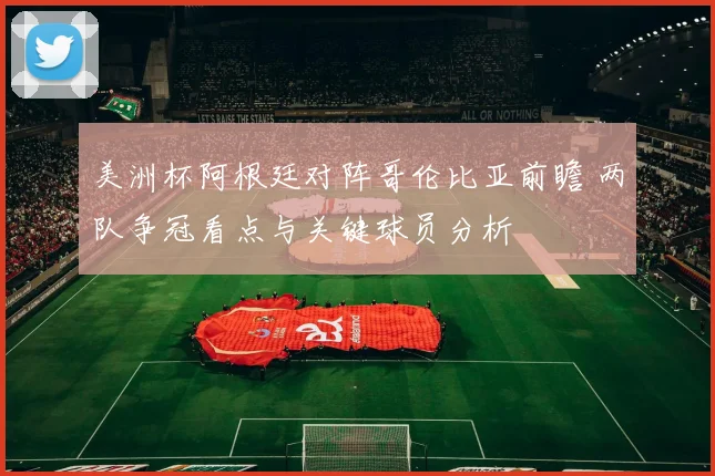 美洲杯阿根廷对阵哥伦比亚前瞻 两队争冠看点与关键球员分析