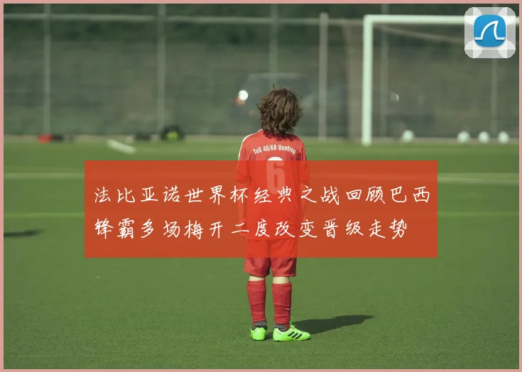 法比亚诺世界杯经典之战回顾巴西锋霸多场梅开二度改变晋级走势