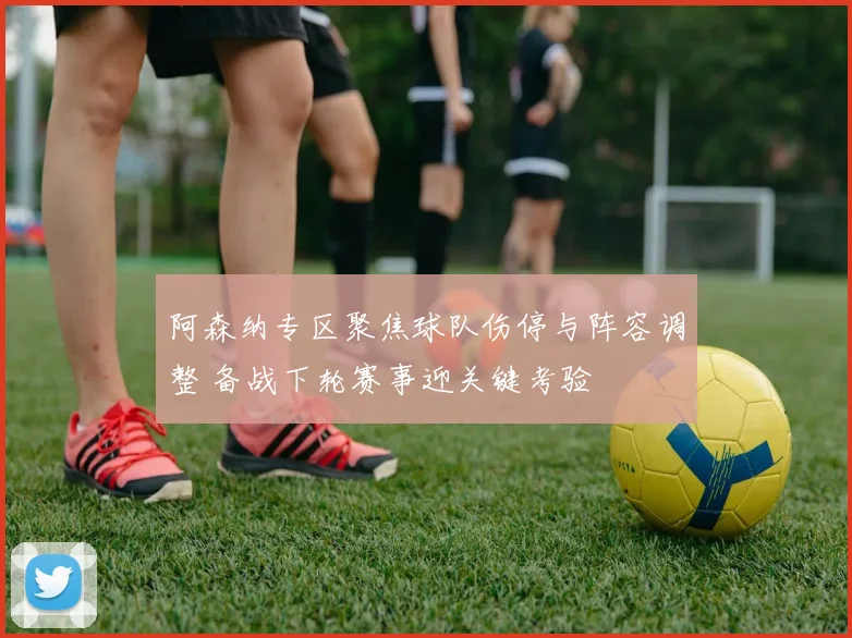 阿森纳专区聚焦球队伤停与阵容调整 备战下轮赛事迎关键考验
