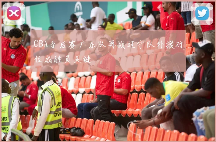 CBA季后赛广东队再战辽宁队外援对位成胜负关键