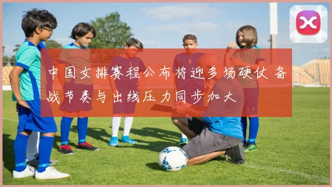 中国女排赛程公布将迎多场硬仗 备战节奏与出线压力同步加大