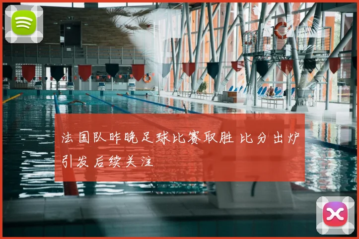 法国队昨晚足球比赛取胜 比分出炉引发后续关注