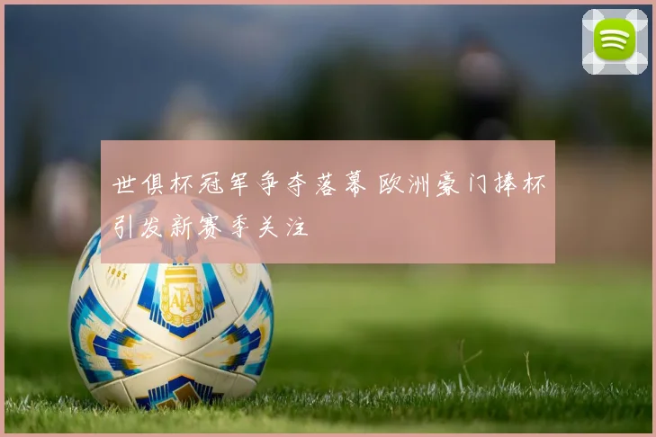 世俱杯冠军争夺落幕 欧洲豪门捧杯引发新赛季关注