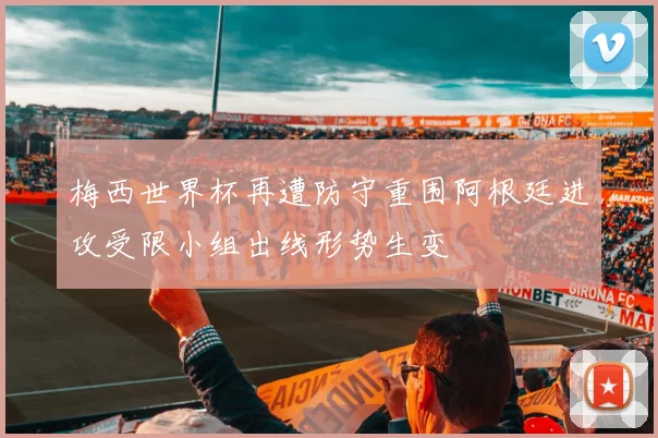 梅西世界杯再遭防守重围阿根廷进攻受限小组出线形势生变