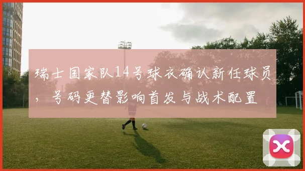 瑞士国家队14号球衣确认新任球员,号码更替影响首发与战术配置