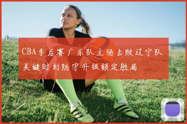 CBA季后赛广东队主场击败辽宁队 关键时刻防守升级锁定胜局