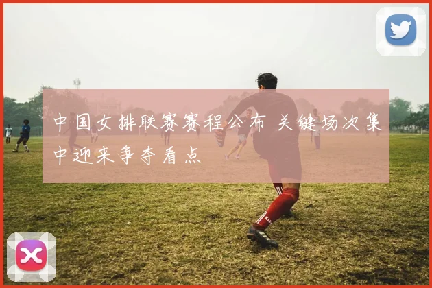 中国女排联赛赛程公布 关键场次集中迎来争夺看点