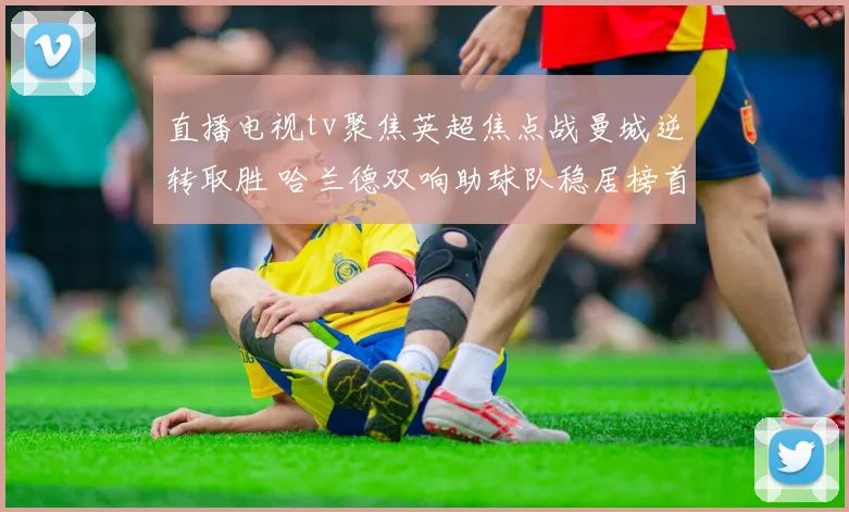 直播电视tv聚焦英超焦点战曼城逆转取胜 哈兰德双响助球队稳居榜首