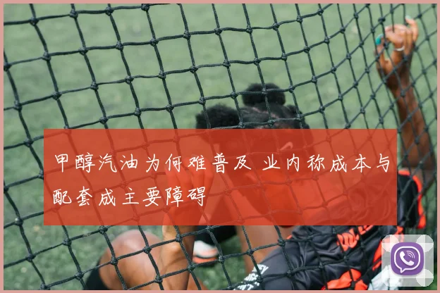 甲醇汽油为何难普及 业内称成本与配套成主要障碍