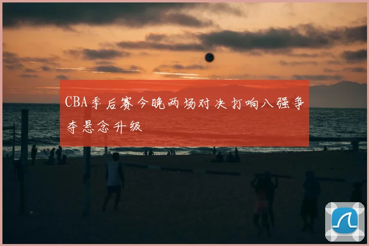 CBA季后赛今晚两场对决打响八强争夺悬念升级