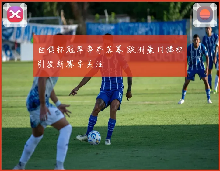世俱杯冠军争夺落幕 欧洲豪门捧杯引发新赛季关注