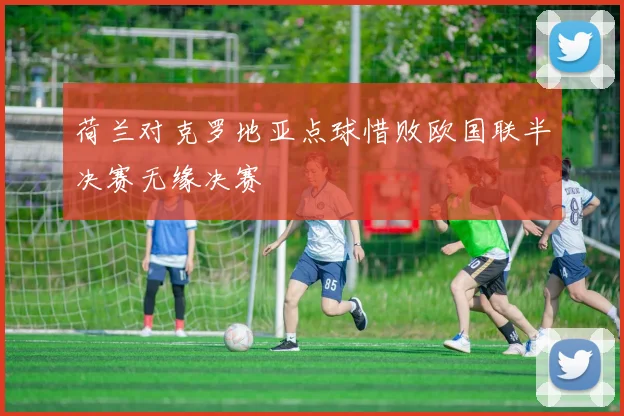 荷兰对克罗地亚点球惜败欧国联半决赛无缘决赛