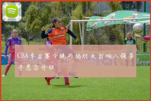 CBA季后赛今晚两场对决打响八强争夺悬念升级