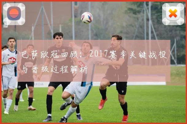 巴萨欧冠回顾：2017赛季关键战役与晋级过程解析