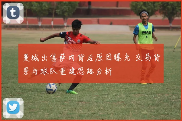 曼城出售萨内背后原因曝光 交易背景与球队重建思路分析
