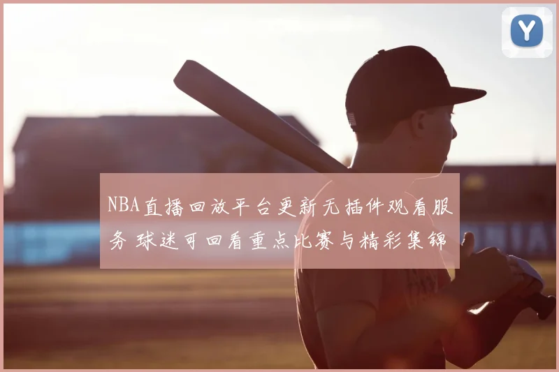 NBA直播回放平台更新无插件观看服务 球迷可回看重点比赛与精彩集锦