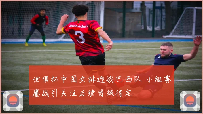 世俱杯中国女排迎战巴西队 小组赛鏖战引关注后续晋级待定