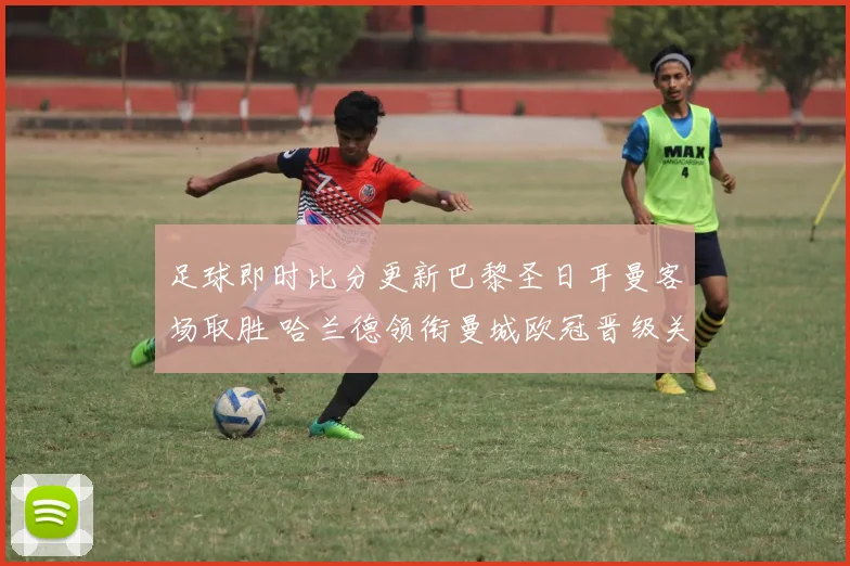 足球即时比分更新巴黎圣日耳曼客场取胜 哈兰德领衔曼城欧冠晋级关键战
