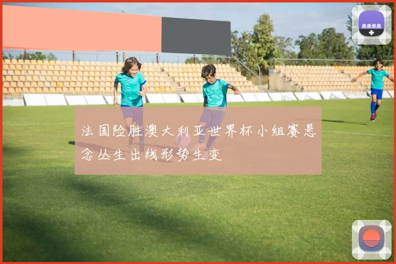 法国险胜澳大利亚世界杯小组赛悬念丛生出线形势生变