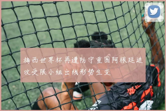 梅西世界杯再遭防守重围阿根廷进攻受限小组出线形势生变