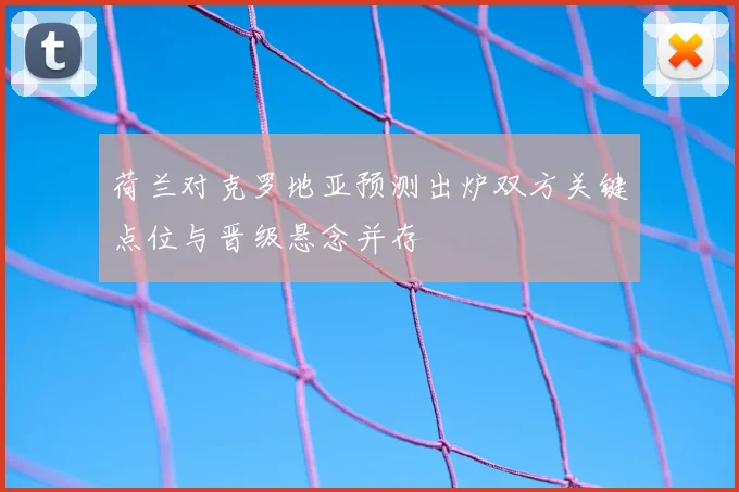 荷兰对克罗地亚预测出炉双方关键点位与晋级悬念并存