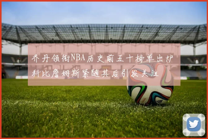 乔丹领衔NBA历史前五十榜单出炉 科比詹姆斯紧随其后引发关注