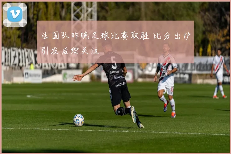 法国队昨晚足球比赛取胜 比分出炉引发后续关注