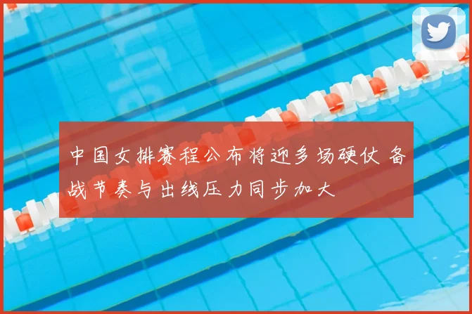 中国女排赛程公布将迎多场硬仗 备战节奏与出线压力同步加大