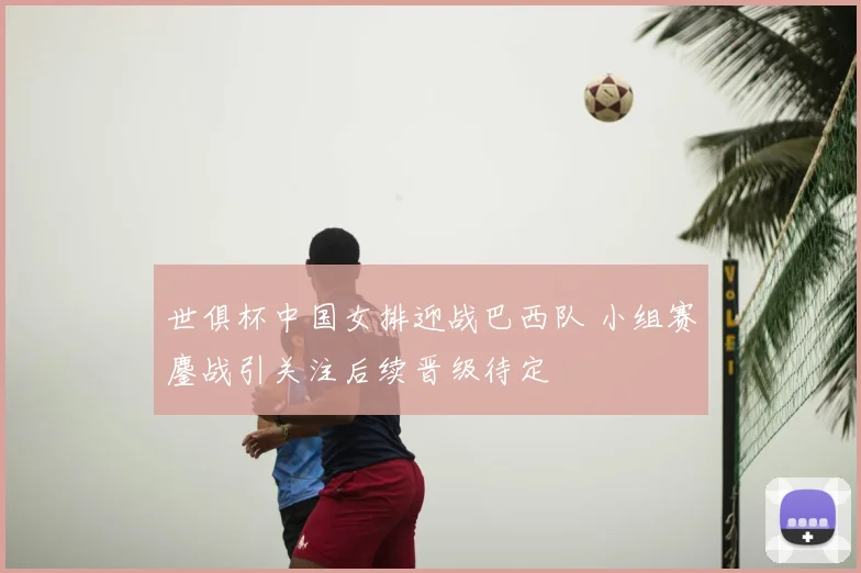 世俱杯中国女排迎战巴西队 小组赛鏖战引关注后续晋级待定