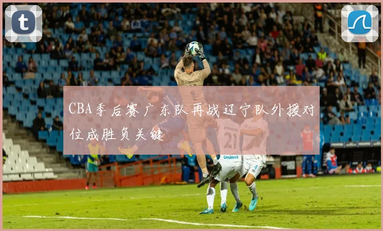CBA季后赛广东队再战辽宁队外援对位成胜负关键