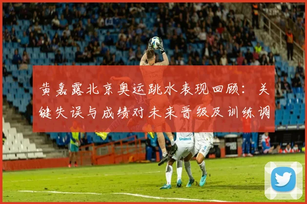 黄嘉露北京奥运跳水表现回顾：关键失误与成绩对未来晋级及训练调整看点