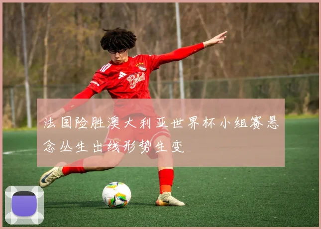 法国险胜澳大利亚世界杯小组赛悬念丛生出线形势生变