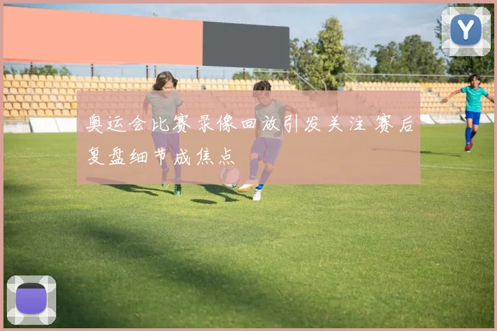 奥运会比赛录像回放引发关注 赛后复盘细节成焦点