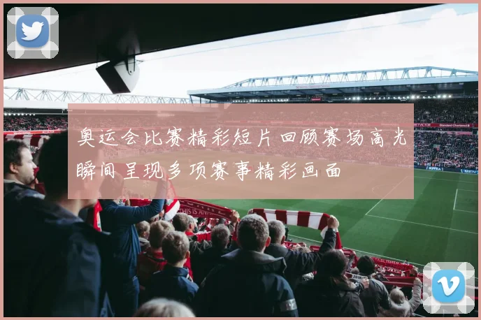 奥运会比赛精彩短片回顾赛场高光瞬间呈现多项赛事精彩画面